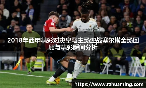 2018年西甲精彩对决皇马主场迎战塞尔塔全场回顾与精彩瞬间分析