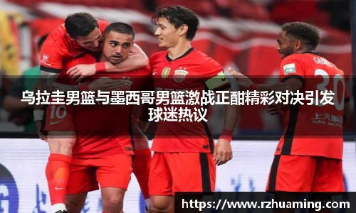乌拉圭男篮与墨西哥男篮激战正酣精彩对决引发球迷热议
