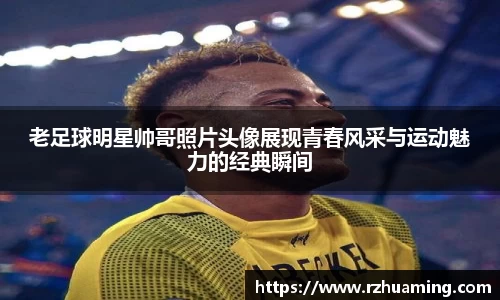 老足球明星帅哥照片头像展现青春风采与运动魅力的经典瞬间